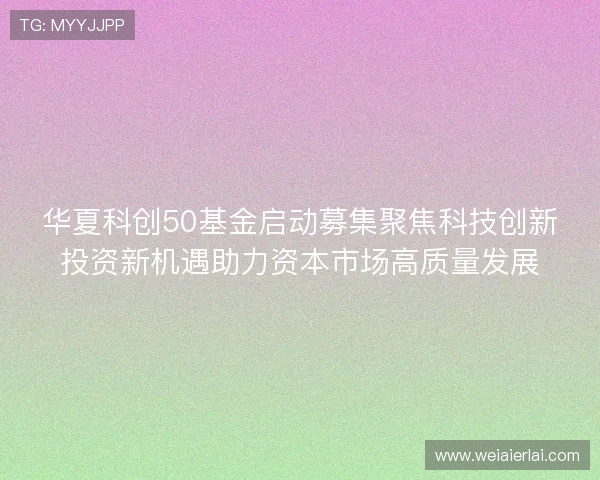 华夏科创50基金启动募集聚焦科技创新投资新机遇助力资本市场高质量发展